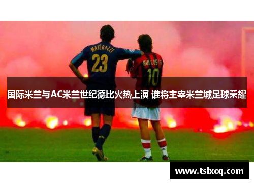 国际米兰与AC米兰世纪德比火热上演 谁将主宰米兰城足球荣耀