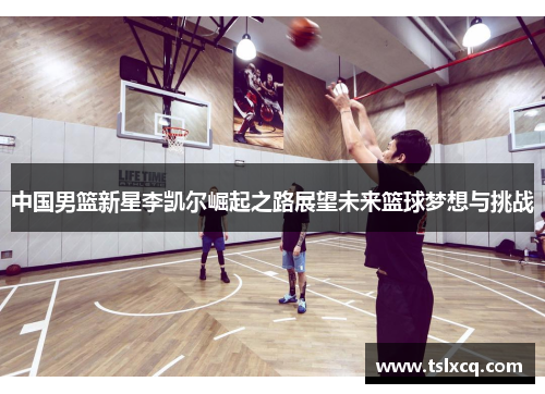 中国男篮新星李凯尔崛起之路展望未来篮球梦想与挑战