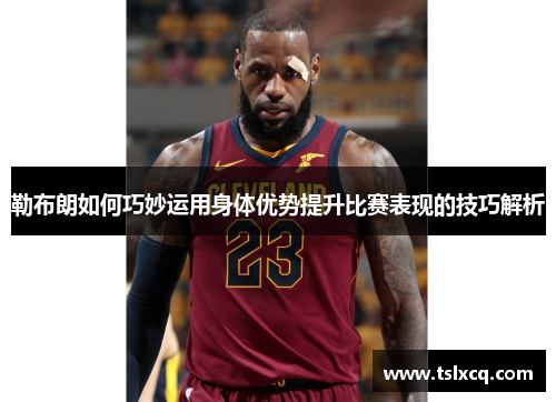 勒布朗如何巧妙运用身体优势提升比赛表现的技巧解析
