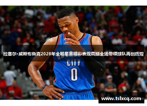 拉塞尔·威斯布鲁克2028年全明星赛精彩表现震撼全场带领球队再创辉煌