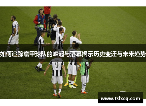 如何追踪意甲球队的崛起与落幕揭示历史变迁与未来趋势