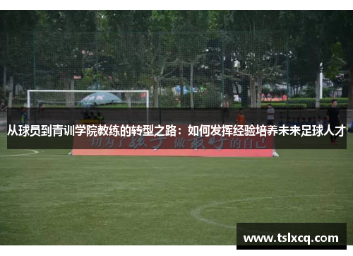 从球员到青训学院教练的转型之路：如何发挥经验培养未来足球人才