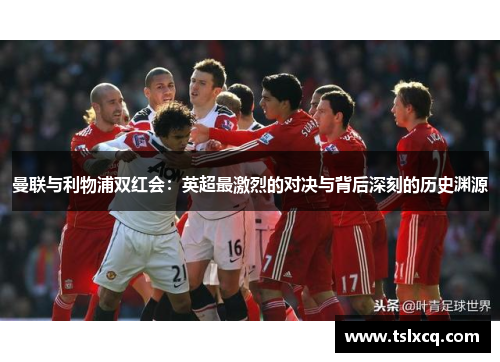 曼联与利物浦双红会：英超最激烈的对决与背后深刻的历史渊源