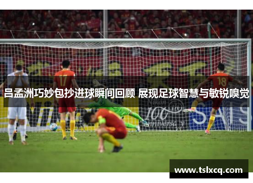 吕孟洲巧妙包抄进球瞬间回顾 展现足球智慧与敏锐嗅觉