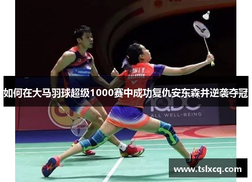 如何在大马羽球超级1000赛中成功复仇安东森并逆袭夺冠