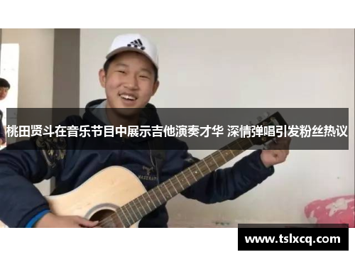 桃田贤斗在音乐节目中展示吉他演奏才华 深情弹唱引发粉丝热议