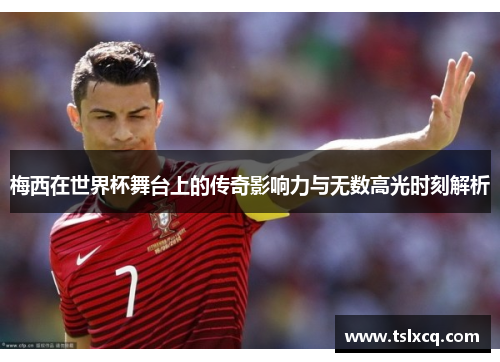 梅西在世界杯舞台上的传奇影响力与无数高光时刻解析