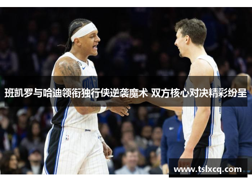 班凯罗与哈迪领衔独行侠逆袭魔术 双方核心对决精彩纷呈 班凯罗与哈迪领衔独行侠逆袭魔术 双方核心对决精彩纷呈