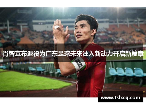 肖智宣布退役为广东足球未来注入新动力开启新篇章