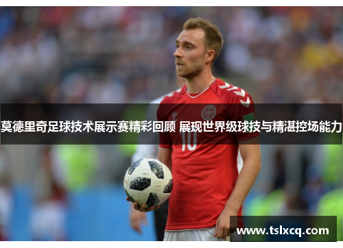 莫德里奇足球技术展示赛精彩回顾 展现世界级球技与精湛控场能力 莫德里奇足球技术展示赛精彩回顾 展现世界级球技与精湛控场能力