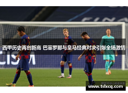 西甲历史再创新高 巴塞罗那与皇马经典对决引爆全场激情