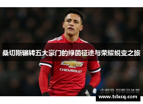 桑切斯辗转五大豪门的绿茵征途与荣耀蜕变之旅 桑切斯辗转五大豪门的绿茵征途与荣耀蜕变之旅