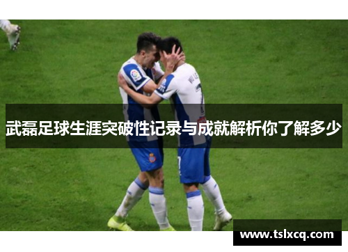 武磊足球生涯突破性记录与成就解析你了解多少