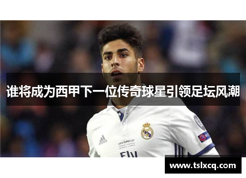 谁将成为西甲下一位传奇球星引领足坛风潮